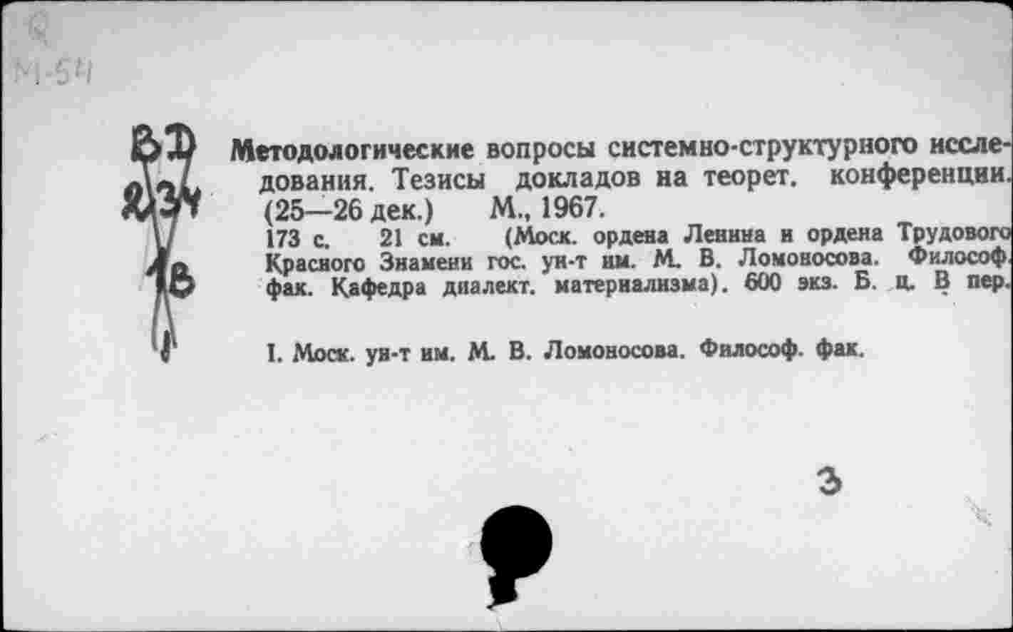 ﻿Методологические вопросы системно-структурного исследования. Тезисы докладов на теорет. конференции. (25-26 дек.) М., 1967.
173 с. 21 см. (Моск, ордена Ленина и ордена Трудового Красного Знамени гос. ун-т нм. М. В. Ломоносова. Философ, фак. Кафедра диалект, материализма). 600 экз. Б. ц. В пер.
I. «Моск, ун-т им. М. В. Ломоносова. Философ, фак.